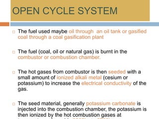 OPEN CYCLE SYSTEM
 The fuel used maybe oil through an oil tank or gasified
coal through a coal gasification plant
 The fuel (coal, oil or natural gas) is burnt in the
combustor or combustion chamber.
 The hot gases from combustor is then seeded with a
small amount of ionized alkali metal (cesium or
potassium) to increase the electrical conductivity of the
gas.
 The seed material, generally potassium carbonate is
injected into the combustion chamber, the potassium is
then ionized by the hot combustion gases at
 