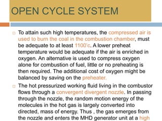 OPEN CYCLE SYSTEM
 To attain such high temperatures, the compressed air is
used to burn the coal in the combustion chamber, must
be adequate to at least 1100’c. A lower preheat
temperature would be adequate if the air is enriched in
oxygen. An alternative is used to compress oxygen
alone for combustion of fuel, little or no preheating is
then required. The additional cost of oxygen might be
balanced by saving on the preheater.
 The hot pressurized working fluid living in the combustor
flows through a convergent divergent nozzle. In passing
through the nozzle, the random motion energy of the
molecules in the hot gas is largely converted into
directed, mass of energy. Thus , the gas emerges from
the nozzle and enters the MHD generator unit at a high
 