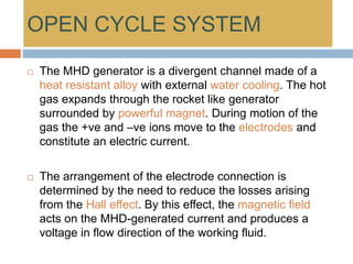 OPEN CYCLE SYSTEM
 The MHD generator is a divergent channel made of a
heat resistant alloy with external water cooling. The hot
gas expands through the rocket like generator
surrounded by powerful magnet. During motion of the
gas the +ve and –ve ions move to the electrodes and
constitute an electric current.
 The arrangement of the electrode connection is
determined by the need to reduce the losses arising
from the Hall effect. By this effect, the magnetic field
acts on the MHD-generated current and produces a
voltage in flow direction of the working fluid.
 