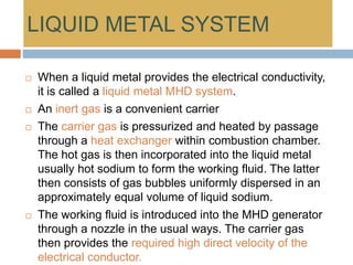 LIQUID METAL SYSTEM
 When a liquid metal provides the electrical conductivity,
it is called a liquid metal MHD system.
 An inert gas is a convenient carrier
 The carrier gas is pressurized and heated by passage
through a heat exchanger within combustion chamber.
The hot gas is then incorporated into the liquid metal
usually hot sodium to form the working fluid. The latter
then consists of gas bubbles uniformly dispersed in an
approximately equal volume of liquid sodium.
 The working fluid is introduced into the MHD generator
through a nozzle in the usual ways. The carrier gas
then provides the required high direct velocity of the
electrical conductor.
 