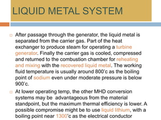 LIQUID METAL SYSTEM
 After passage through the generator, the liquid metal is
separated from the carrier gas. Part of the heat
exchanger to produce steam for operating a turbine
generator. Finally the carrier gas is cooled, compressed
and returned to the combustion chamber for reheating
and mixing with the recovered liquid metal. The working
fluid temperature is usually around 800’c as the boiling
point of sodium even under moderate pressure is below
900’c.
 At lower operating temp, the other MHD conversion
systems may be advantageous from the material
standpoint, but the maximum thermal efficiency is lower. A
possible compromise might be to use liquid lithium, with a
boiling point near 1300’c as the electrical conductor
 