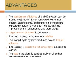 ADVANTAGES
 The conversion efficiency of a MHD system can be
around 50% much higher compared to the most
efficient steam plants. Still higher efficiencies are
expected in future, around 60 – 65 %, with the
improvements in experience and technology.
 Large amount of power is generated.
 It has no moving parts, so more reliable.
 The closed cycle system produces power, free of
pollution.
 It has ability to reach the full power level as soon as
started.
 The size if the plant is considerably smaller than
 