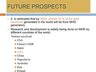 FUTURE PROSPECTS
 It is estimated that by 2020, almost 70 % of the total
electricity generated in the world will be from MHD
generators.
 Research and development is widely being done on MHD by
different countries of the world.
Nations involved:
 USA
 Former USSR
 Japan
 India
 China
 Yugoslavia
 Australia
 Italy
 Poland
 
