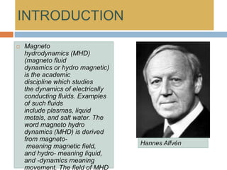 INTRODUCTION
 Magneto
hydrodynamics (MHD)
(magneto fluid
dynamics or hydro magnetic)
is the academic
discipline which studies
the dynamics of electrically
conducting fluids. Examples
of such fluids
include plasmas, liquid
metals, and salt water. The
word magneto hydro
dynamics (MHD) is derived
from magneto-
meaning magnetic field,
and hydro- meaning liquid,
and -dynamics meaning
movement. The field of MHD
Hannes Alfvén
 