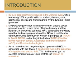 INTRODUCTION
 80 % of total electricity produced in the world is hydal, while
remaining 20% is produced from nuclear, thermal, solar,
geothermal energy and from magneto hydro dynamic (mhd)
generator.
 MHD power generation is a new system of electric power
generation which is said to be of high efficiency and low
pollution. In advanced countries MHD generators are widely
used but in developing countries like INDIA, it is still under
construction, this construction work in in progress at TRICHI
in TAMIL NADU, under the joint efforts of BARC (Bhabha
atomic research center), Associated cement corporation
(ACC) and Russian technologists.
 As its name implies, magneto hydro dynamics (MHD) is
concerned with the flow of a conducting fluid in the presence
of magnetic and electric field. The fluid may be gas at
elevated temperatures or liquid metals like sodium or
 