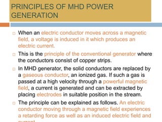PRINCIPLES OF MHD POWER
GENERATION
 When an electric conductor moves across a magnetic
field, a voltage is induced in it which produces an
electric current.
 This is the principle of the conventional generator where
the conductors consist of copper strips.
 In MHD generator, the solid conductors are replaced by
a gaseous conductor, an ionized gas. If such a gas is
passed at a high velocity through a powerful magnetic
field, a current is generated and can be extracted by
placing electrodes in suitable position in the stream.
 The principle can be explained as follows. An electric
conductor moving through a magnetic field experiences
a retarding force as well as an induced electric field and
 