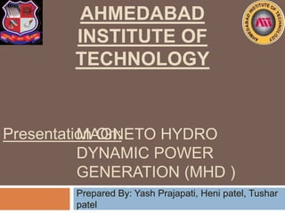 MAGNETO HYDRO
DYNAMIC POWER
GENERATION (MHD )
Prepared By: Yash Prajapati, Heni patel, Tushar
patel
AHMEDABAD
INSTITUTE OF
TECHNOLOGY
Presentation On:
 