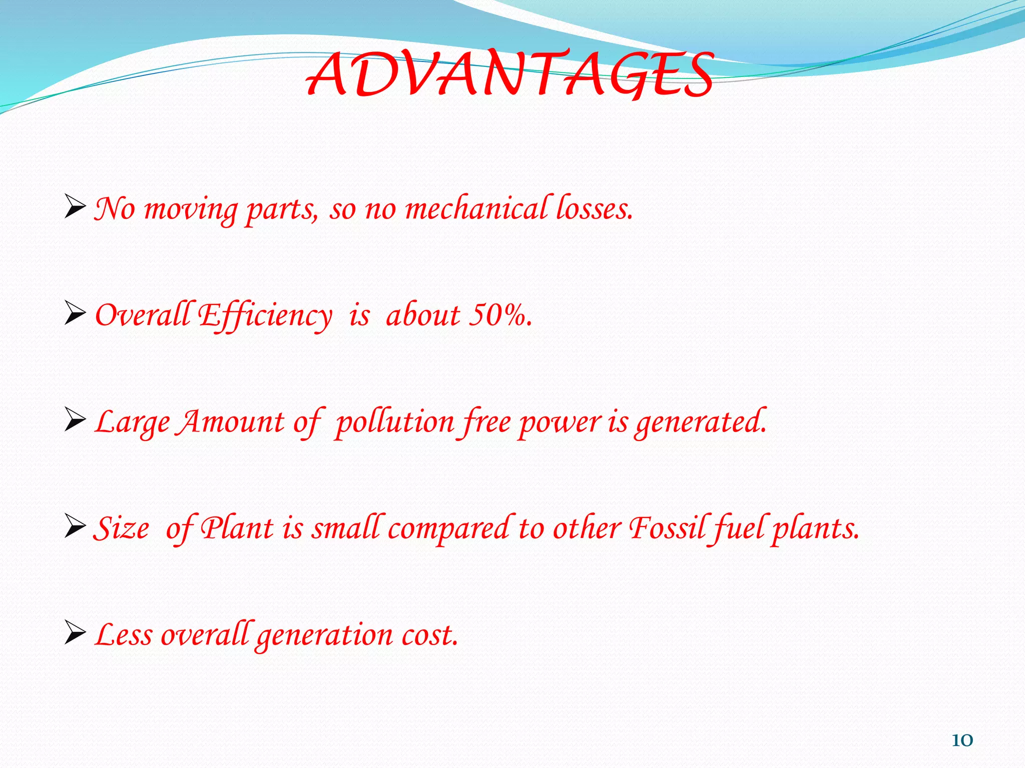 ADVANTAGES
No moving parts, so no mechanical losses.
Overall Efficiency is about 50%.
Large Amount of pollution free power is generated.
Size of Plant is small compared to other Fossil fuel plants.
Less overall generation cost.
10
 