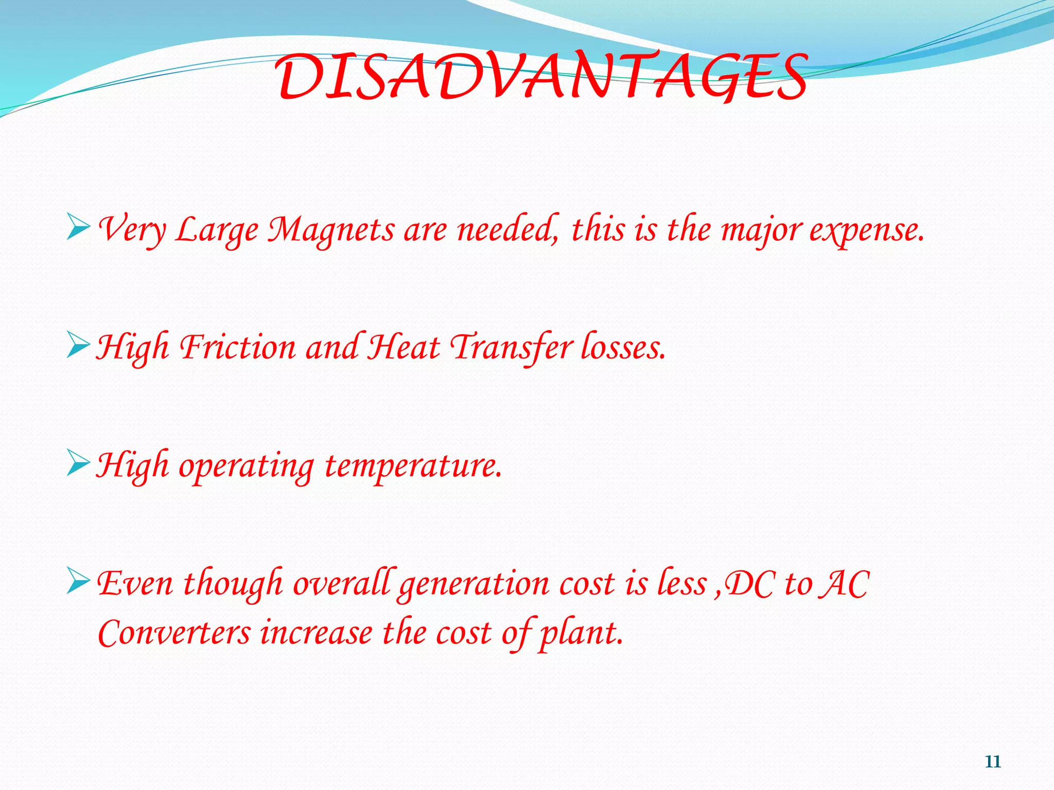 DISADVANTAGES
Very Large Magnets are needed, this is the major expense.
High Friction and Heat Transfer losses.
High operating temperature.
Even though overall generation cost is less ,DC to AC
Converters increase the cost of plant.
11
 