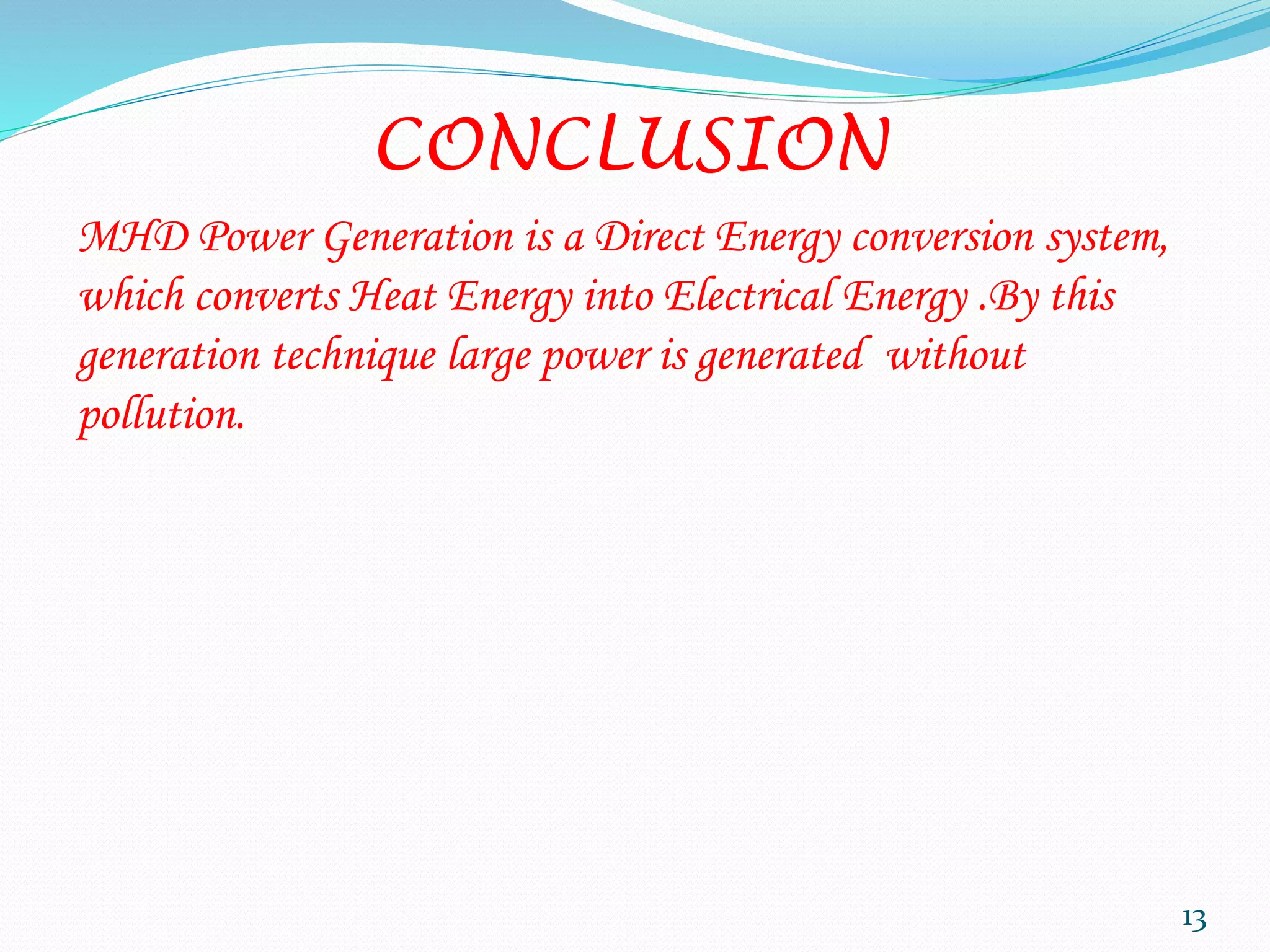 CONCLUSION
MHD Power Generation is a Direct Energy conversion system,
which converts Heat Energy into Electrical Energy .By this
generation technique large power is generated without
pollution.
13
 