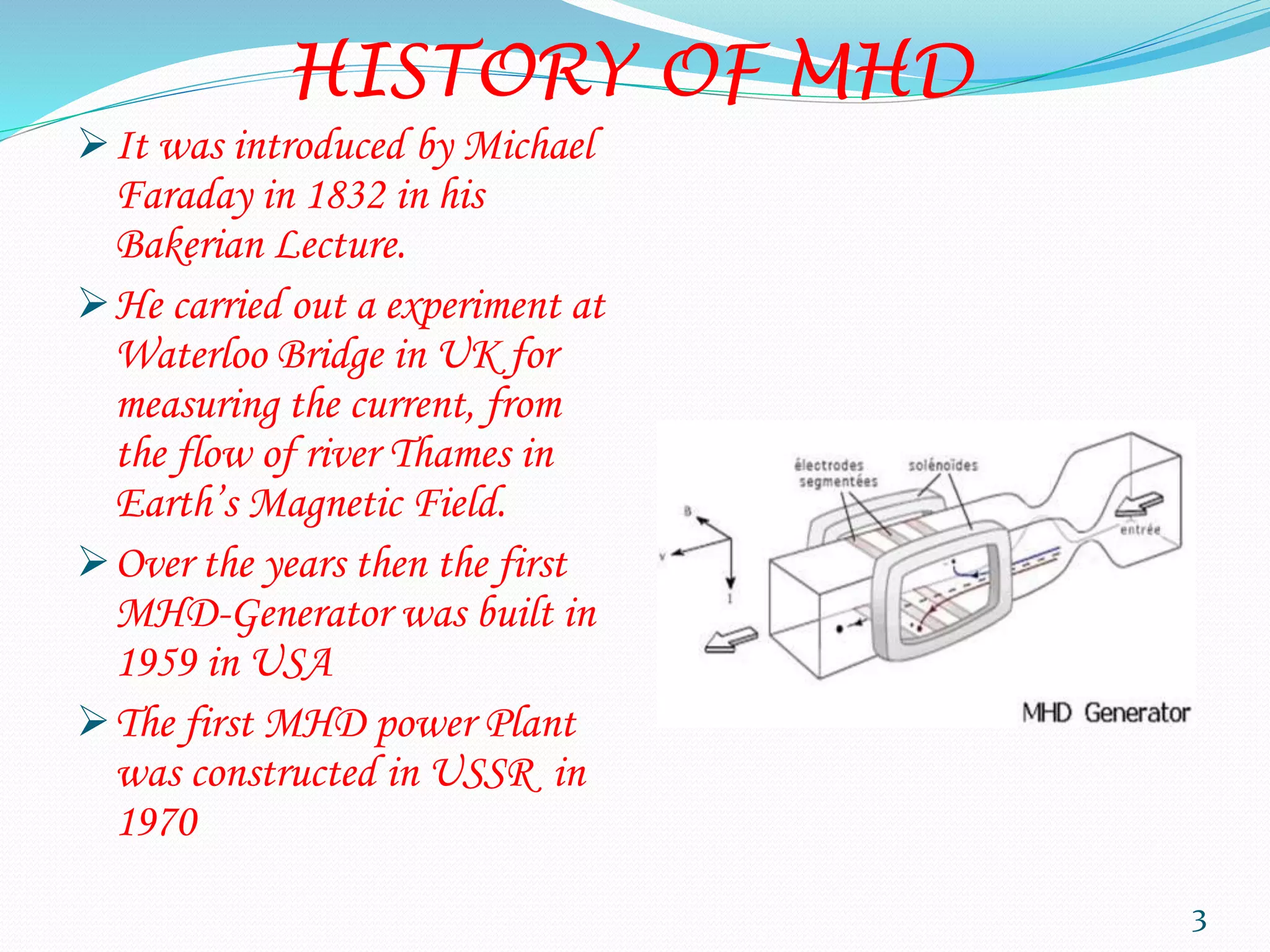 HISTORY OF MHD
It was introduced by Michael
Faraday in 1832 in his
Bakerian Lecture.
He carried out a experiment at
Waterloo Bridge in UK for
measuring the current, from
the flow of river Thames in
Earth’s Magnetic Field.
Over the years then the first
MHD-Generator was built in
1959 in USA
The first MHD power Plant
was constructed in USSR in
1970
3
 