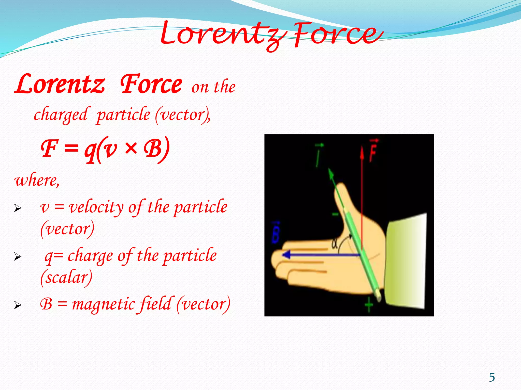 Lorentz Force
Lorentz Force on the
charged particle (vector),
F = q(v × B)
where,
 v = velocity of the particle
(vector)
 q= charge of the particle
(scalar)
 B = magnetic field (vector)
5
 