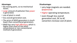 Advantages
• No moving parts, so no mechanical
losses.
• Large amount of pollution free power
is generated.
• size of plant is small.
• less overall generation cost.
• The price of MHD generators is much
lower than conventional generators.
• MHD has very high efficiency, which is
higher than most of the other
conventional or non-conventional
method of generation.
Disadvantages
• very large magnets are needed.
(expensive)
• Higher operating temperature.
• even though less overall
generation cost, DC to AC
converters increase cost of plant.
136/03/2018
 