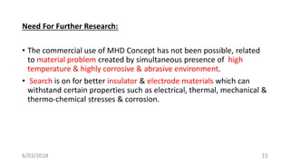 Need For Further Research:
• The commercial use of MHD Concept has not been possible, related
to material problem created by simultaneous presence of high
temperature & highly corrosive & abrasive environment.
• Search is on for better insulator & electrode materials which can
withstand certain properties such as electrical, thermal, mechanical &
thermo-chemical stresses & corrosion.
156/03/2018
 