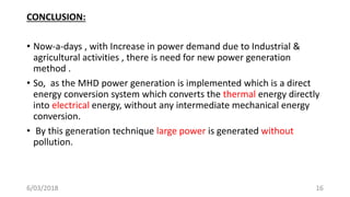 CONCLUSION:
• Now-a-days , with Increase in power demand due to Industrial &
agricultural activities , there is need for new power generation
method .
• So, as the MHD power generation is implemented which is a direct
energy conversion system which converts the thermal energy directly
into electrical energy, without any intermediate mechanical energy
conversion.
• By this generation technique large power is generated without
pollution.
166/03/2018
 