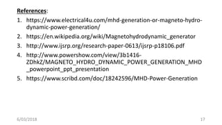 References:
1. https://www.electrical4u.com/mhd-generation-or-magneto-hydro-
dynamic-power-generation/
2. https://en.wikipedia.org/wiki/Magnetohydrodynamic_generator
3. http://www.ijsrp.org/research-paper-0613/ijsrp-p18106.pdf
4. http://www.powershow.com/view/3b1416-
ZDhkZ/MAGNETO_HYDRO_DYNAMIC_POWER_GENERATION_MHD
_powerpoint_ppt_presentation
5. https://www.scribd.com/doc/18242596/MHD-Power-Generation
176/03/2018
 