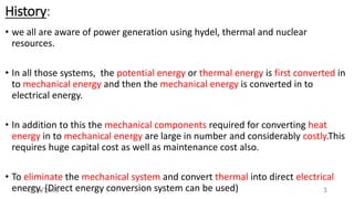 History:
• we all are aware of power generation using hydel, thermal and nuclear
resources.
• In all those systems, the potential energy or thermal energy is first converted in
to mechanical energy and then the mechanical energy is converted in to
electrical energy.
• In addition to this the mechanical components required for converting heat
energy in to mechanical energy are large in number and considerably costly.This
requires huge capital cost as well as maintenance cost also.
• To eliminate the mechanical system and convert thermal into direct electrical
energy. (Direct energy conversion system can be used) 36/03/2018
 