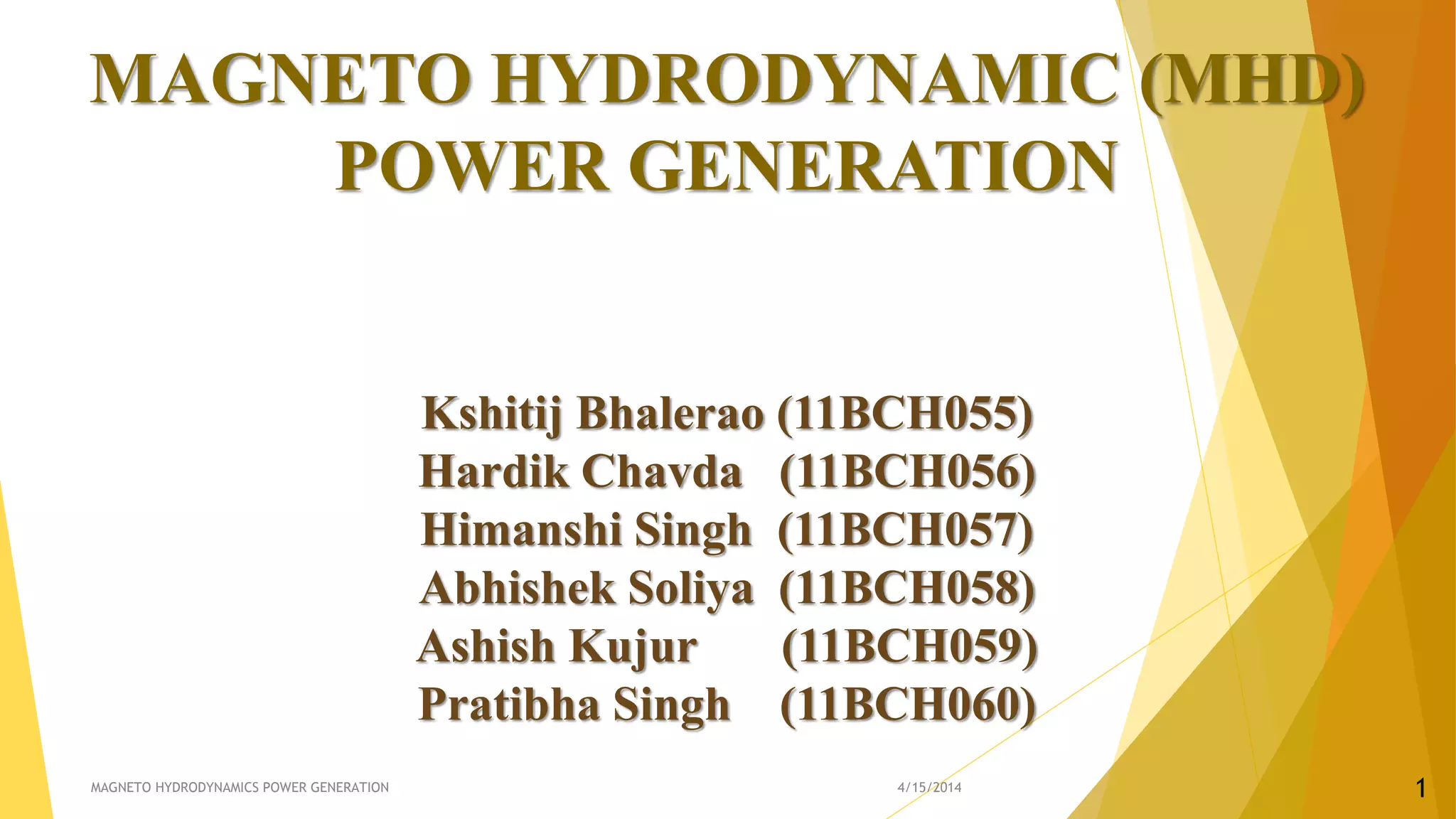 MAGNETO HYDRODYNAMIC (MHD)
POWER GENERATION
Kshitij Bhalerao (11BCH055)
Hardik Chavda (11BCH056)
Himanshi Singh (11BCH057)
Abhishek Soliya (11BCH058)
Ashish Kujur (11BCH059)
Pratibha Singh (11BCH060)
4/15/2014MAGNETO HYDRODYNAMICS POWER GENERATION 1
 