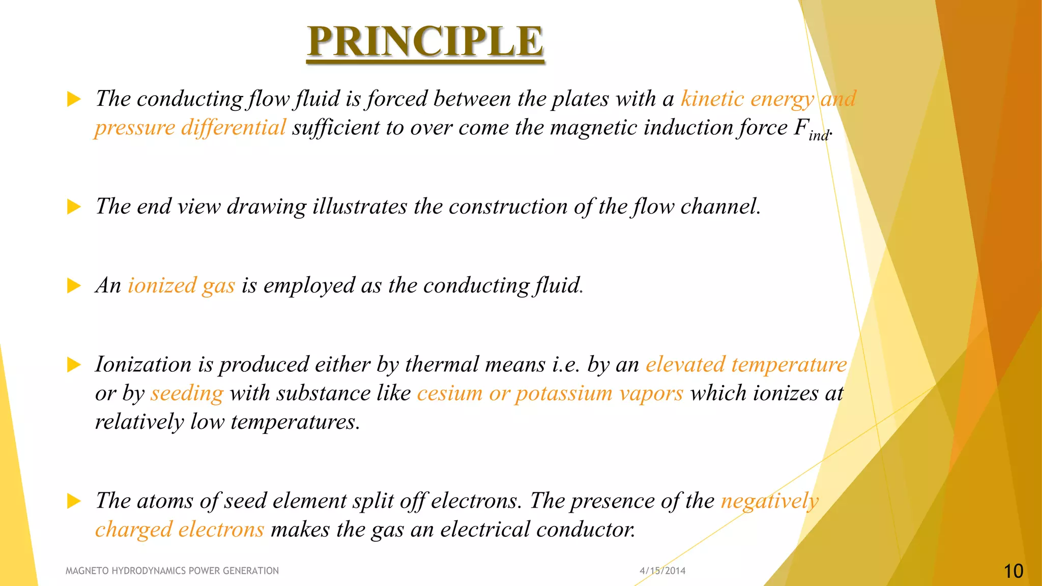 PRINCIPLE
 The conducting flow fluid is forced between the plates with a kinetic energy and
pressure differential sufficient to over come the magnetic induction force Find.
 The end view drawing illustrates the construction of the flow channel.
 An ionized gas is employed as the conducting fluid.
 Ionization is produced either by thermal means i.e. by an elevated temperature
or by seeding with substance like cesium or potassium vapors which ionizes at
relatively low temperatures.
 The atoms of seed element split off electrons. The presence of the negatively
charged electrons makes the gas an electrical conductor.
4/15/2014MAGNETO HYDRODYNAMICS POWER GENERATION 10
 