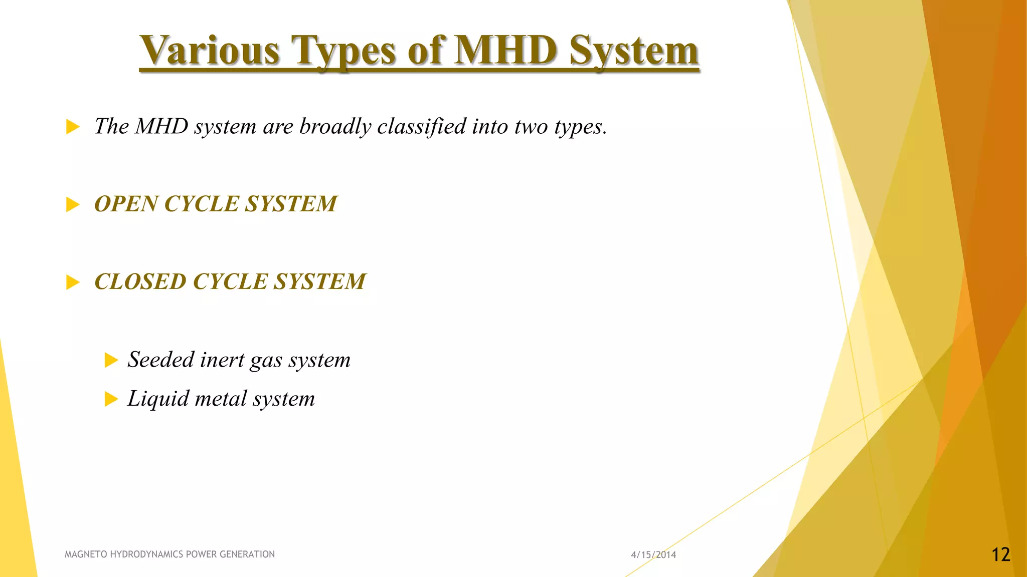Various Types of MHD System
 The MHD system are broadly classified into two types.
 OPEN CYCLE SYSTEM
 CLOSED CYCLE SYSTEM
 Seeded inert gas system
 Liquid metal system
4/15/2014MAGNETO HYDRODYNAMICS POWER GENERATION 12
 
