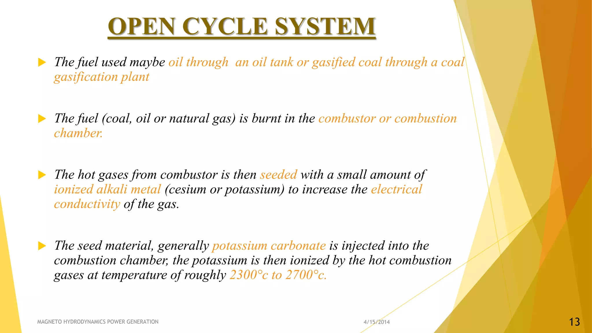 OPEN CYCLE SYSTEM
 The fuel used maybe oil through an oil tank or gasified coal through a coal
gasification plant
 The fuel (coal, oil or natural gas) is burnt in the combustor or combustion
chamber.
 The hot gases from combustor is then seeded with a small amount of
ionized alkali metal (cesium or potassium) to increase the electrical
conductivity of the gas.
 The seed material, generally potassium carbonate is injected into the
combustion chamber, the potassium is then ionized by the hot combustion
gases at temperature of roughly 2300°c to 2700°c.
4/15/2014MAGNETO HYDRODYNAMICS POWER GENERATION 13
 