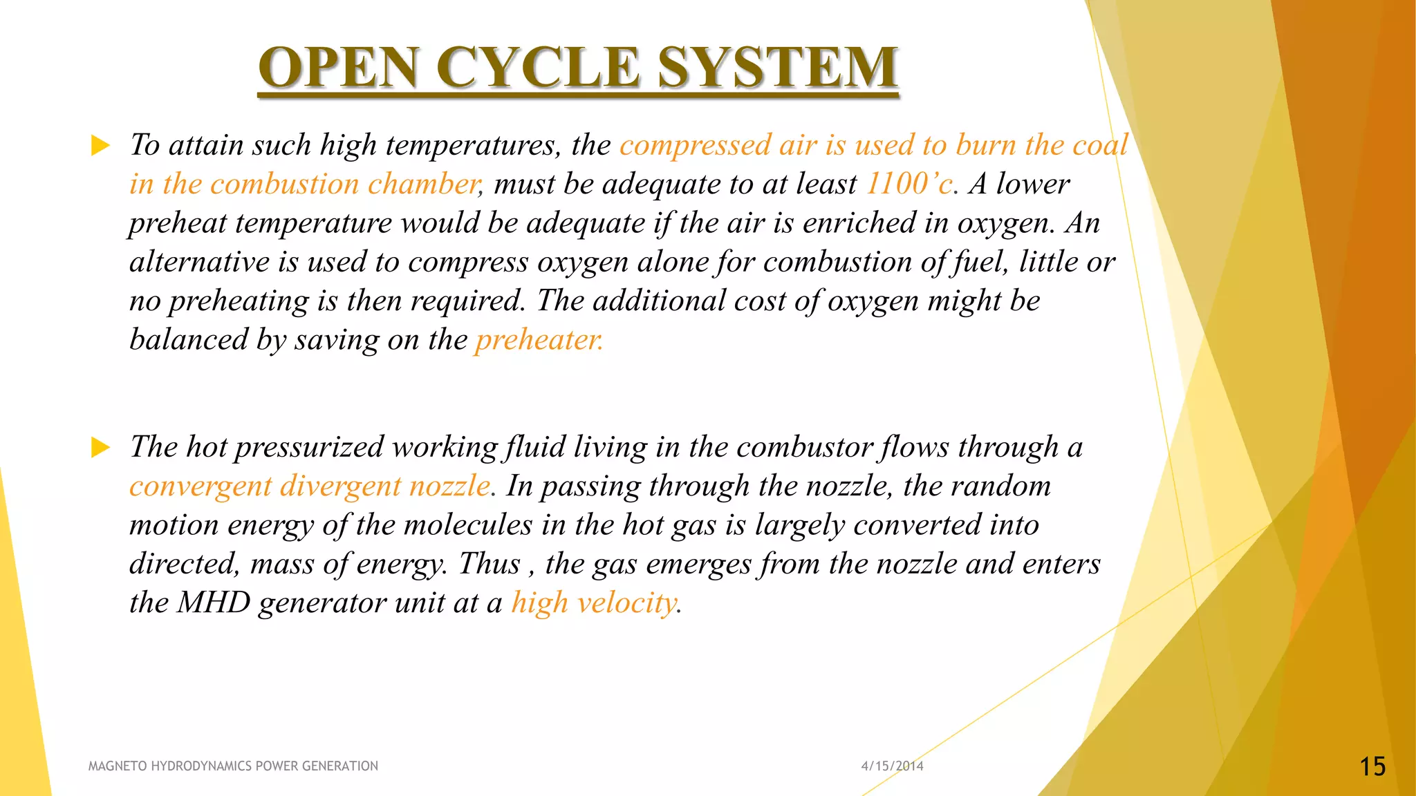 OPEN CYCLE SYSTEM
 To attain such high temperatures, the compressed air is used to burn the coal
in the combustion chamber, must be adequate to at least 1100’c. A lower
preheat temperature would be adequate if the air is enriched in oxygen. An
alternative is used to compress oxygen alone for combustion of fuel, little or
no preheating is then required. The additional cost of oxygen might be
balanced by saving on the preheater.
 The hot pressurized working fluid living in the combustor flows through a
convergent divergent nozzle. In passing through the nozzle, the random
motion energy of the molecules in the hot gas is largely converted into
directed, mass of energy. Thus , the gas emerges from the nozzle and enters
the MHD generator unit at a high velocity.
4/15/2014MAGNETO HYDRODYNAMICS POWER GENERATION 15
 