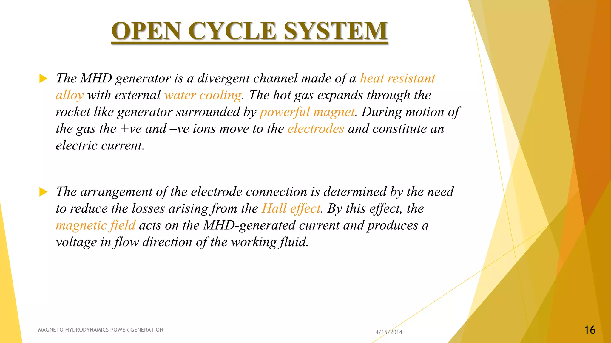 OPEN CYCLE SYSTEM
 The MHD generator is a divergent channel made of a heat resistant
alloy with external water cooling. The hot gas expands through the
rocket like generator surrounded by powerful magnet. During motion of
the gas the +ve and –ve ions move to the electrodes and constitute an
electric current.
 The arrangement of the electrode connection is determined by the need
to reduce the losses arising from the Hall effect. By this effect, the
magnetic field acts on the MHD-generated current and produces a
voltage in flow direction of the working fluid.
4/15/2014MAGNETO HYDRODYNAMICS POWER GENERATION 16
 