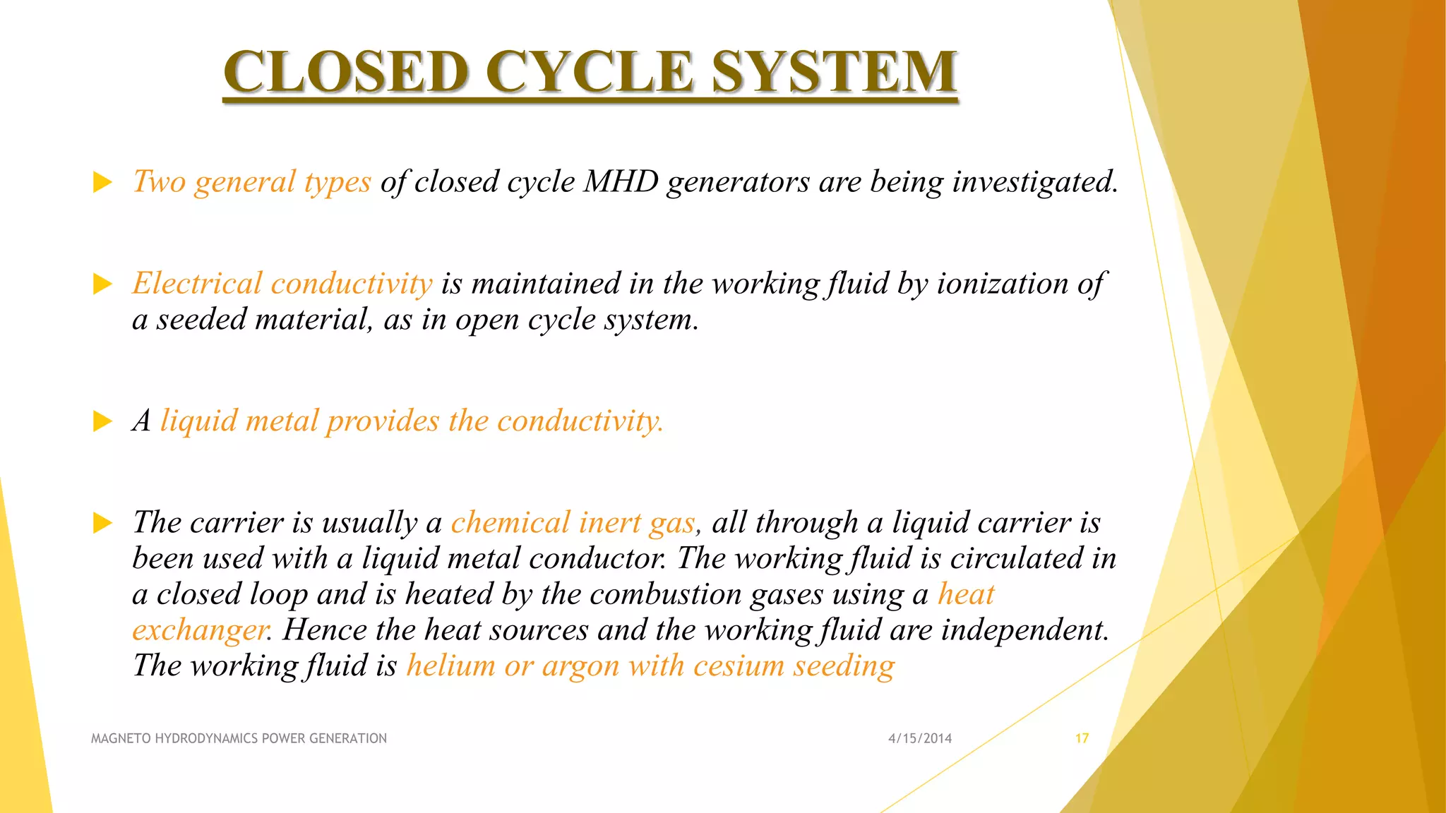 CLOSED CYCLE SYSTEM
 Two general types of closed cycle MHD generators are being investigated.
 Electrical conductivity is maintained in the working fluid by ionization of
a seeded material, as in open cycle system.
 A liquid metal provides the conductivity.
 The carrier is usually a chemical inert gas, all through a liquid carrier is
been used with a liquid metal conductor. The working fluid is circulated in
a closed loop and is heated by the combustion gases using a heat
exchanger. Hence the heat sources and the working fluid are independent.
The working fluid is helium or argon with cesium seeding
4/15/2014MAGNETO HYDRODYNAMICS POWER GENERATION 17
 