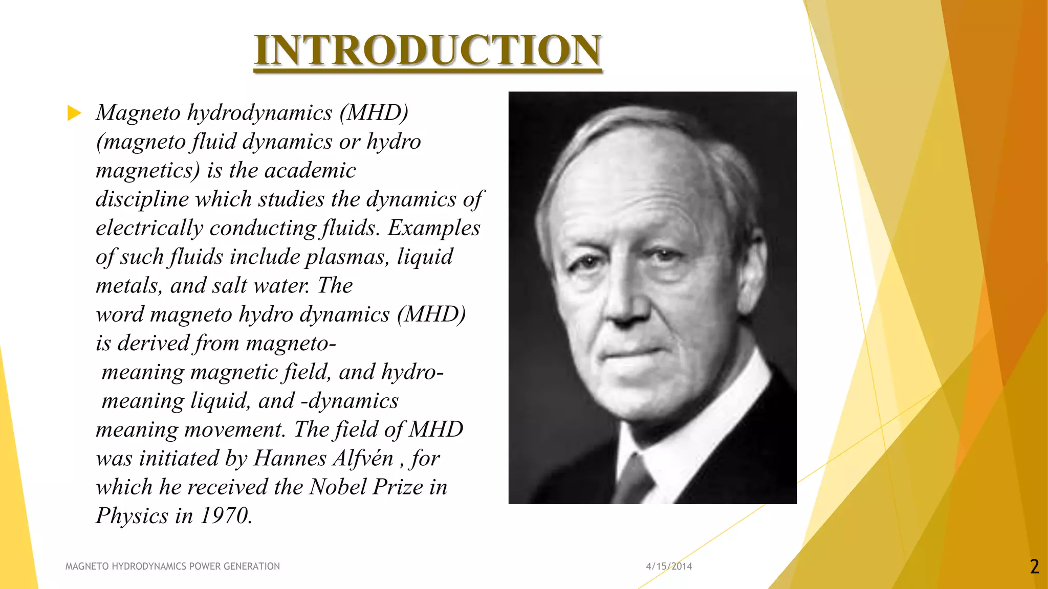 INTRODUCTION
 Magneto hydrodynamics (MHD)
(magneto fluid dynamics or hydro
magnetics) is the academic
discipline which studies the dynamics of
electrically conducting fluids. Examples
of such fluids include plasmas, liquid
metals, and salt water. The
word magneto hydro dynamics (MHD)
is derived from magneto-
meaning magnetic field, and hydro-
meaning liquid, and -dynamics
meaning movement. The field of MHD
was initiated by Hannes Alfvén , for
which he received the Nobel Prize in
Physics in 1970.
4/15/2014MAGNETO HYDRODYNAMICS POWER GENERATION 2
 