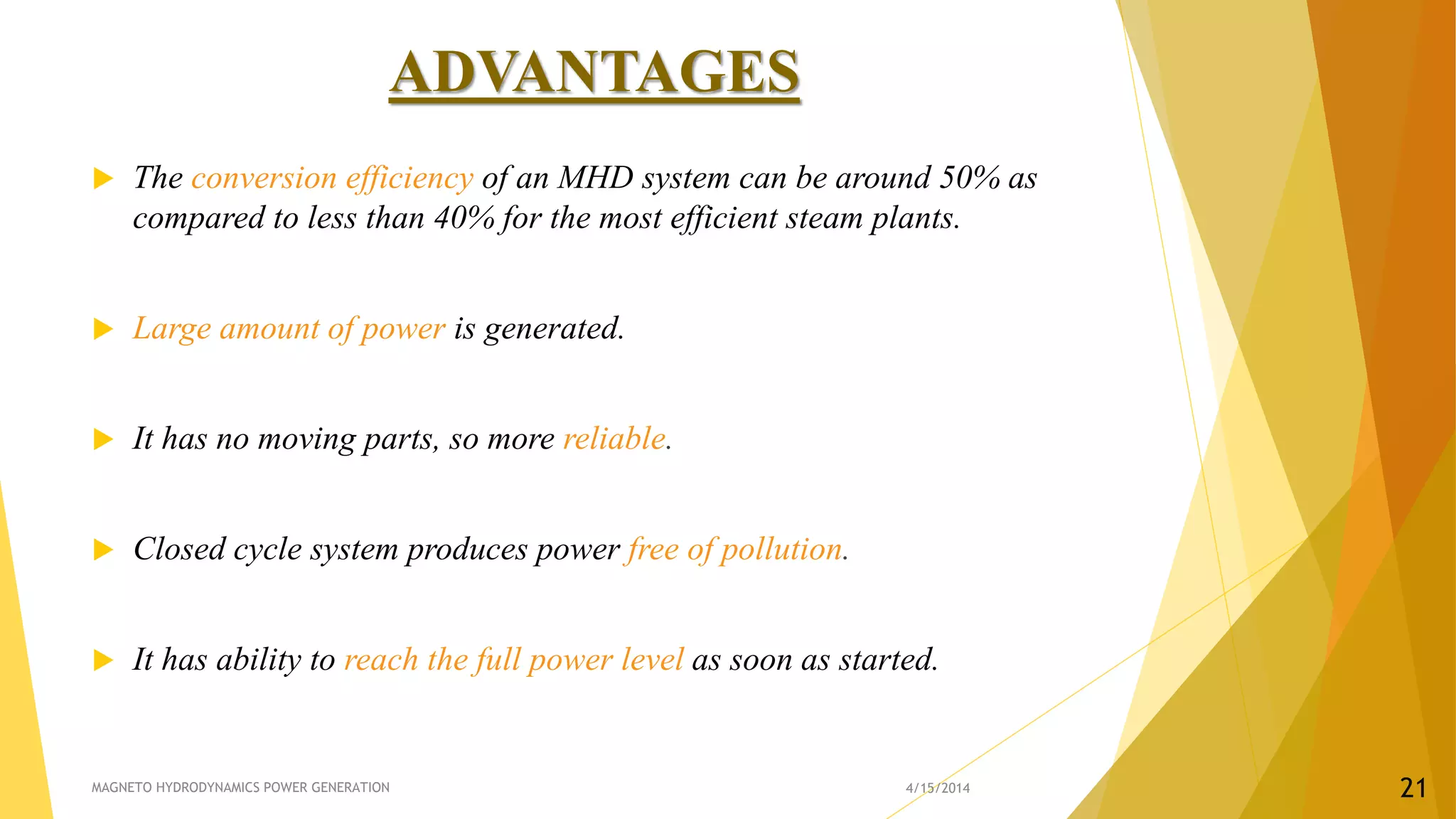 ADVANTAGES
 The conversion efficiency of an MHD system can be around 50% as
compared to less than 40% for the most efficient steam plants.
 Large amount of power is generated.
 It has no moving parts, so more reliable.
 Closed cycle system produces power free of pollution.
 It has ability to reach the full power level as soon as started.
4/15/2014MAGNETO HYDRODYNAMICS POWER GENERATION 21
 