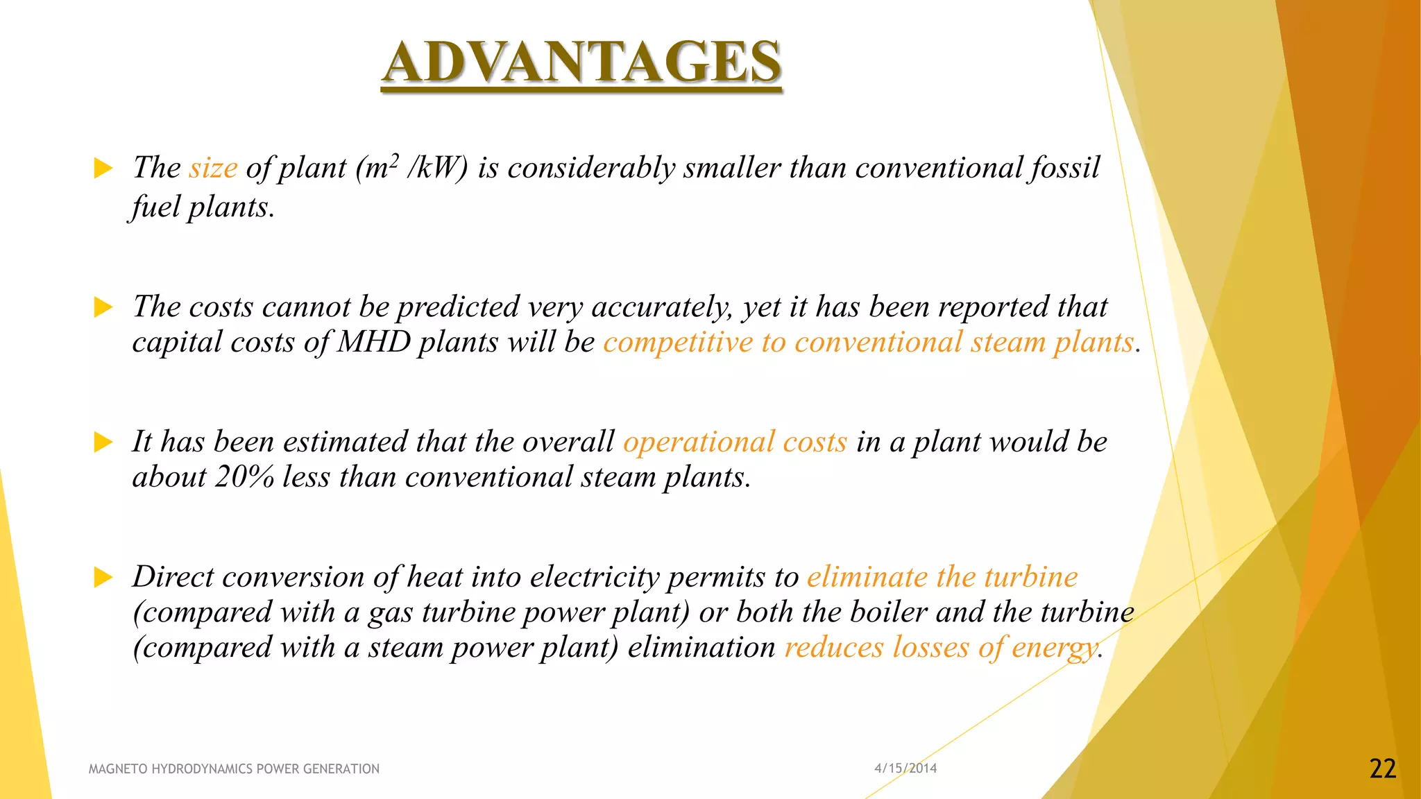 ADVANTAGES
 The size of plant (m2 /kW) is considerably smaller than conventional fossil
fuel plants.
 The costs cannot be predicted very accurately, yet it has been reported that
capital costs of MHD plants will be competitive to conventional steam plants.
 It has been estimated that the overall operational costs in a plant would be
about 20% less than conventional steam plants.
 Direct conversion of heat into electricity permits to eliminate the turbine
(compared with a gas turbine power plant) or both the boiler and the turbine
(compared with a steam power plant) elimination reduces losses of energy.
4/15/2014MAGNETO HYDRODYNAMICS POWER GENERATION 22
 