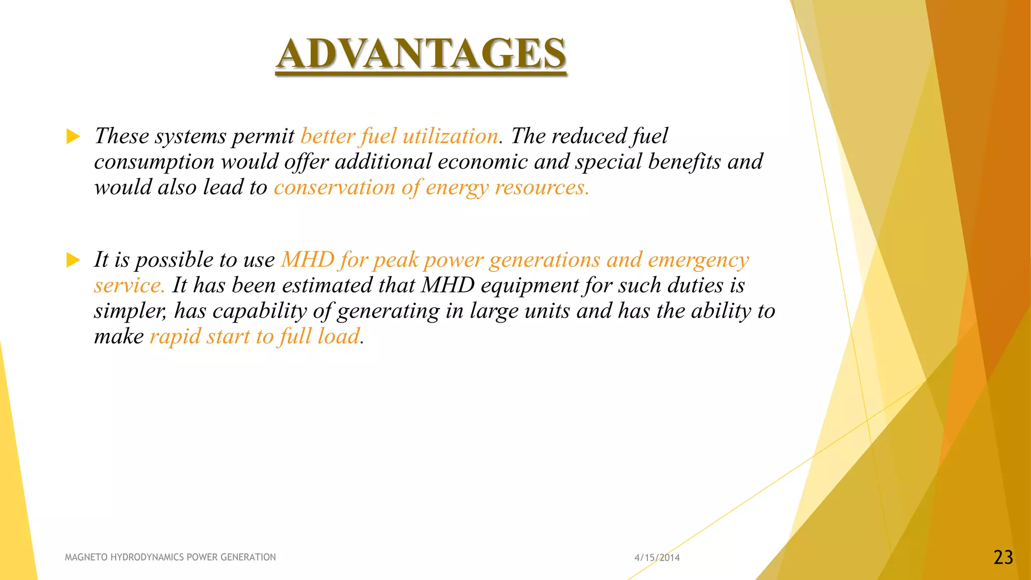 ADVANTAGES
 These systems permit better fuel utilization. The reduced fuel
consumption would offer additional economic and special benefits and
would also lead to conservation of energy resources.
 It is possible to use MHD for peak power generations and emergency
service. It has been estimated that MHD equipment for such duties is
simpler, has capability of generating in large units and has the ability to
make rapid start to full load.
4/15/2014MAGNETO HYDRODYNAMICS POWER GENERATION 23
 