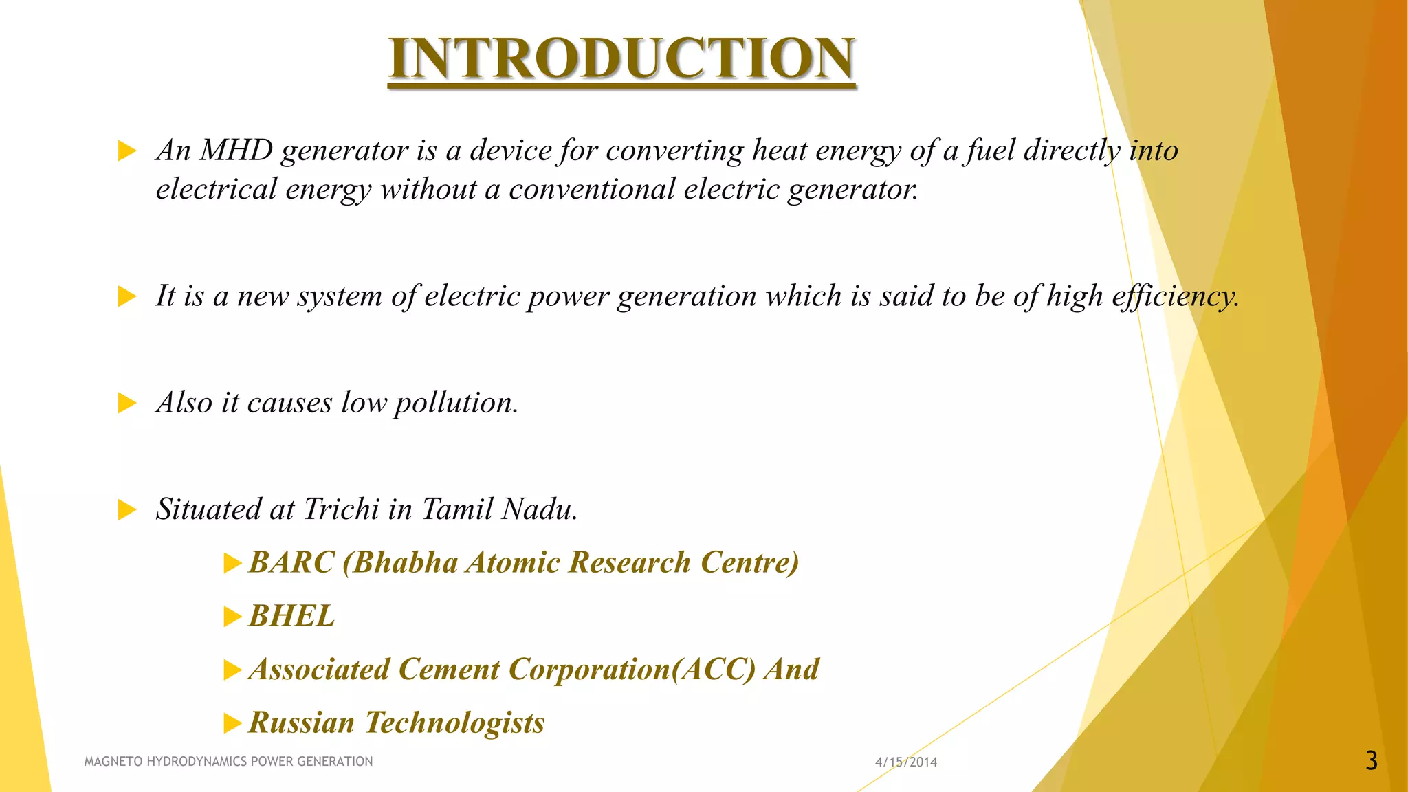 INTRODUCTION
 An MHD generator is a device for converting heat energy of a fuel directly into
electrical energy without a conventional electric generator.
 It is a new system of electric power generation which is said to be of high efficiency.
 Also it causes low pollution.
 Situated at Trichi in Tamil Nadu.
BARC (Bhabha Atomic Research Centre)
BHEL
Associated Cement Corporation(ACC) And
Russian Technologists
4/15/2014MAGNETO HYDRODYNAMICS POWER GENERATION 3
 