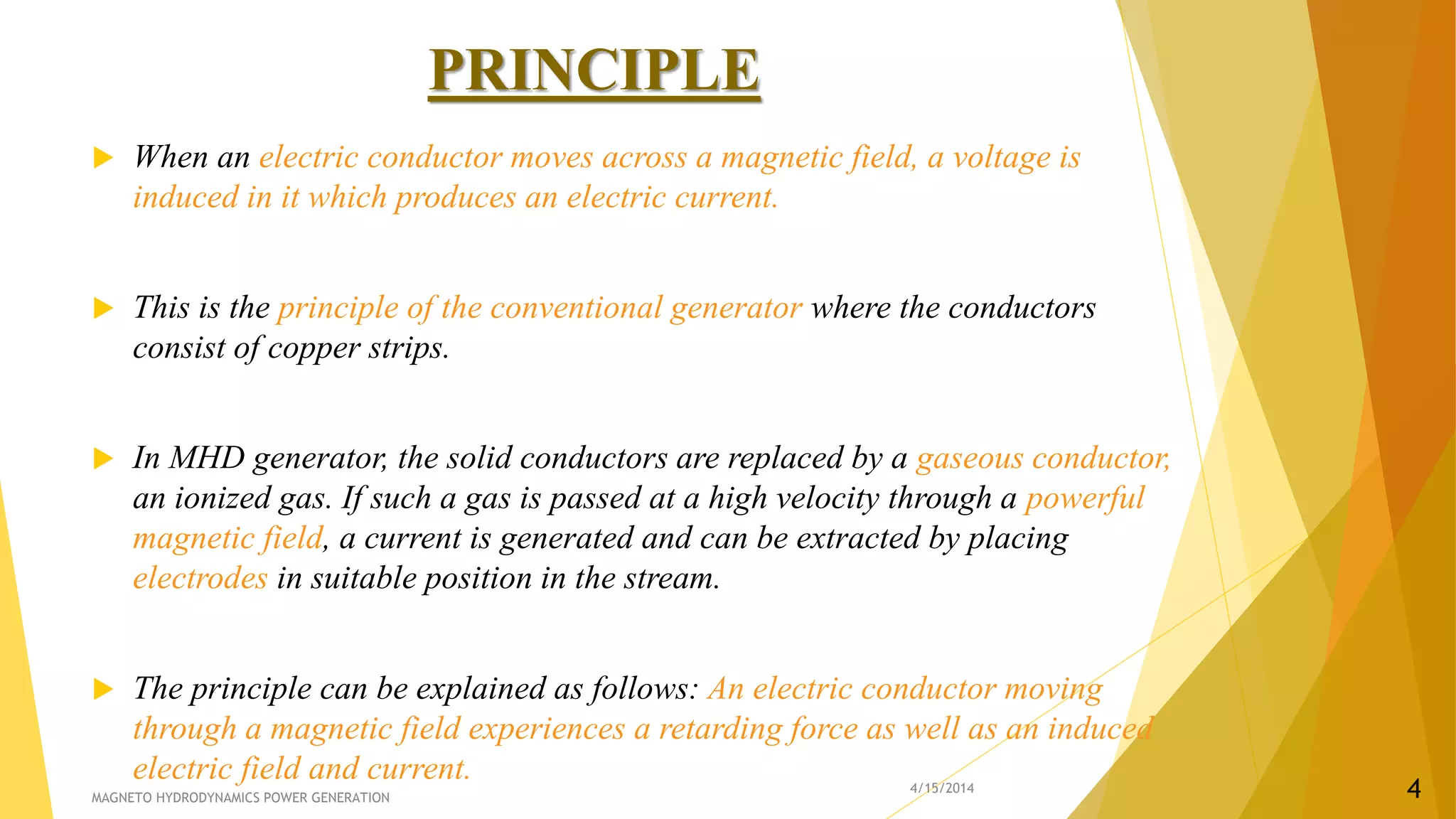 PRINCIPLE
 When an electric conductor moves across a magnetic field, a voltage is
induced in it which produces an electric current.
 This is the principle of the conventional generator where the conductors
consist of copper strips.
 In MHD generator, the solid conductors are replaced by a gaseous conductor,
an ionized gas. If such a gas is passed at a high velocity through a powerful
magnetic field, a current is generated and can be extracted by placing
electrodes in suitable position in the stream.
 The principle can be explained as follows: An electric conductor moving
through a magnetic field experiences a retarding force as well as an induced
electric field and current. 4/15/2014
MAGNETO HYDRODYNAMICS POWER GENERATION 4
 