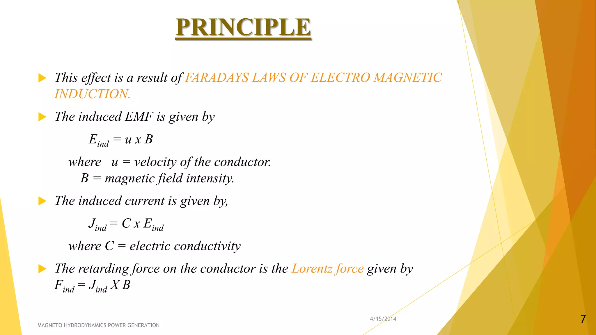 PRINCIPLE
 This effect is a result of FARADAYS LAWS OF ELECTRO MAGNETIC
INDUCTION.
 The induced EMF is given by
Eind = u x B
where u = velocity of the conductor.
B = magnetic field intensity.
 The induced current is given by,
Jind = C x Eind
where C = electric conductivity
 The retarding force on the conductor is the Lorentz force given by
Find = Jind X B
4/15/2014
MAGNETO HYDRODYNAMICS POWER GENERATION
7
 