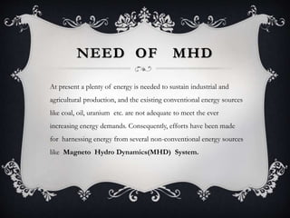 NEED OF MHD
At present a plenty of energy is needed to sustain industrial and
agricultural production, and the existing conventional energy sources
like coal, oil, uranium etc. are not adequate to meet the ever
increasing energy demands. Consequently, efforts have been made
for harnessing energy from several non-conventional energy sources
like Magneto Hydro Dynamics(MHD) System.
 