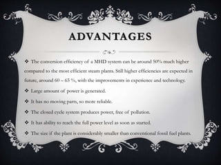 ADVANTAGES
 The conversion efficiency of a MHD system can be around 50% much higher
compared to the most efficient steam plants. Still higher efficiencies are expected in
future, around 60 – 65 %, with the improvements in experience and technology.
 Large amount of power is generated.
 It has no moving parts, so more reliable.
 The closed cycle system produces power, free of pollution.
 It has ability to reach the full power level as soon as started.
 The size if the plant is considerably smaller than conventional fossil fuel plants.
 