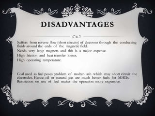 DISADVANTAGES
 Suffers from reverse flow (short circuits) of electrons through the conducting
fluids around the ends of the magnetic field.
 Needs very large magnets and this is a major expense.
 High friction and heat transfer losses.
 High operating temperature.
 Coal used as fuel poses problem of molten ash which may short circuit the
electrodes. Hence, oil or natural gas are much better fuels for MHDs.
Restriction on use of fuel makes the operation more expensive.
 