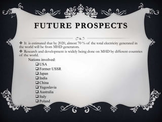 FUTURE PROSPECTS
 It is estimated that by 2020, almost 70 % of the total electricity generated in
the world will be from MHD generators.
 Research and development is widely being done on MHD by different countries
of the world.
Nations involved:
 USA
 Former USSR
 Japan
 India
 China
 Yugoslavia
 Australia
 Italy
 Poland
 