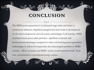 CONCLUSION
The MHD power generation is in advanced stage today and closer to
commercial utilization. Significant progress has been made in development
of all critical components and sub system technologies. Coal burning MHD
combined steam power plant promises significant economic and
environmental advantages compared to other coal burning power generation
technologies. It will not be long before the technological problem of MHD
systems will be overcame and MHD system would transform itself from
non- conventional to conventional energy sources.
 