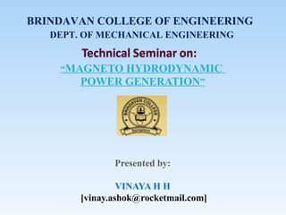 “MAGNETO HYDRODYNAMIC
POWER GENERATION”
Presented by:
VINAYA H H
[vinay.ashok@rocketmail.com]
BRINDAVAN COLLEGE OF ENGINEERING
DEPT. OF MECHANICAL ENGINEERING
 