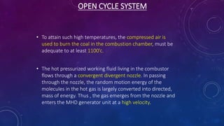 OPEN CYCLE SYSTEM
• To attain such high temperatures, the compressed air is
used to burn the coal in the combustion chamber, must be
adequate to at least 1100’c.
• The hot pressurized working fluid living in the combustor
flows through a convergent divergent nozzle. In passing
through the nozzle, the random motion energy of the
molecules in the hot gas is largely converted into directed,
mass of energy. Thus , the gas emerges from the nozzle and
enters the MHD generator unit at a high velocity.
 