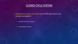 CLOSED CYCLE SYSTEM
• Two general types of closed cycle MHD generators are
being investigated.
• Seeded Inert Gas System
• Liquid Metal System
 