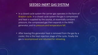 SEEDED INERT GAS SYSTEM
• In a closed cycle system the carrier gas operates in the form of
Brayton cycle. In a closed cycle system the gas is compressed
and heat is supplied by the source, at essentially constant
pressure, the compressed gas then expands in the MHD
generator, and its pressure and temperature fall.
• After leaving this generator heat is removed from the gas by a
cooler, this is the heat rejection stage of the cycle. Finally the
gas is recompressed and returned for reheating.
 