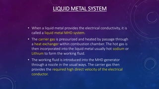 LIQUID METAL SYSTEM
• When a liquid metal provides the electrical conductivity, it is
called a liquid metal MHD system.
• The carrier gas is pressurized and heated by passage through
a heat exchanger within combustion chamber. The hot gas is
then incorporated into the liquid metal usually hot sodium or
Lithium to form the working fluid.
• The working fluid is introduced into the MHD generator
through a nozzle in the usual ways. The carrier gas then
provides the required high direct velocity of the electrical
conductor.
 