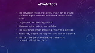 ADVANTAGES
• The conversion efficiency of a MHD system can be around
50% much higher compared to the most efficient steam
plants.
• Large amount of power is generated.
• It has no moving parts, so more reliable.
• The closed cycle system produces power, free of pollution.
• It has ability to reach the full power level as soon as started.
• The size of the plant is considerably smaller than
conventional fossil fuel plants.
 