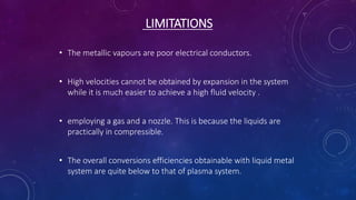 LIMITATIONS
• The metallic vapours are poor electrical conductors.
• High velocities cannot be obtained by expansion in the system
while it is much easier to achieve a high fluid velocity .
• employing a gas and a nozzle. This is because the liquids are
practically in compressible.
• The overall conversions efficiencies obtainable with liquid metal
system are quite below to that of plasma system.
 
