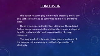 CONCLUSION
This power resource play a minor role presently and its use
on a vast scale is yet to be confirmed as it is in its childhood
stage.
These systems permit better fuel utilization. The reduced
fuel consumption would offer additional economic and special
benefits and would also lead to conservation of energy
resources.
The magneto hydro dynamic power generation is one of
the examples of a new unique method of generation of
electricity.
 