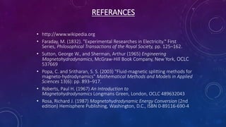 REFERANCES
• http://www.wikipedia.org
• Faraday, M. (1832). "Experimental Researches in Electricity." First
Series, Philosophical Transactions of the Royal Society, pp. 125–162.
• Sutton, George W., and Sherman, Arthur (1965) Engineering
Magnetohydrodynamics, McGraw-Hill Book Company, New York, OCLC
537669
• Popa, C. and Sritharan, S. S. (2003) "Fluid-magnetic splitting methods for
magneto-hydrodynamics" Mathematical Methods and Models in Applied
Sciences 13(6): pp. 893–917.
• Roberts, Paul H. (1967) An Introduction to
Magnetohydrodynamics Longmans Green, London, OCLC 489632043
• Rosa, Richard J. (1987) Magnetohydrodynamic Energy Conversion (2nd
edition) Hemisphere Publishing, Washington, D.C., ISBN 0-89116-690-4
 