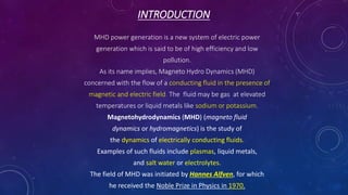 INTRODUCTION
MHD power generation is a new system of electric power
generation which is said to be of high efficiency and low
pollution.
As its name implies, Magneto Hydro Dynamics (MHD)
concerned with the flow of a conducting fluid in the presence of
magnetic and electric field. The fluid may be gas at elevated
temperatures or liquid metals like sodium or potassium.
Magnetohydrodynamics (MHD) (magneto fluid
dynamics or hydromagnetics) is the study of
the dynamics of electrically conducting fluids.
Examples of such fluids include plasmas, liquid metals,
and salt water or electrolytes.
The field of MHD was initiated by Hannes Alfven, for which
he received the Noble Prize in Physics in 1970.
 